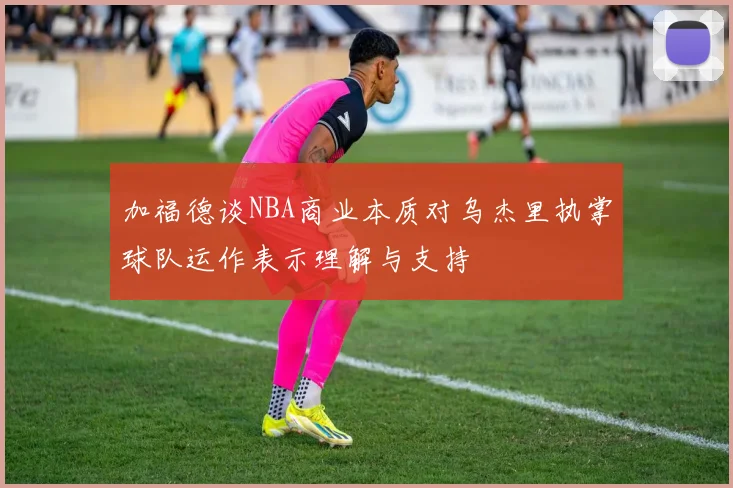 加福德谈NBA商业本质对乌杰里执掌球队运作表示理解与支持