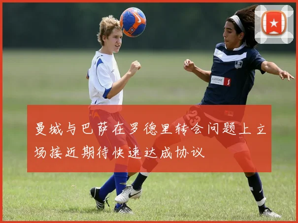 曼城与巴萨在罗德里转会问题上立场接近期待快速达成协议
