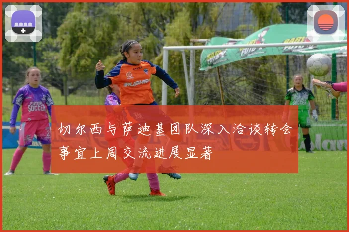 切尔西与萨迪基团队深入洽谈转会事宜上周交流进展显著