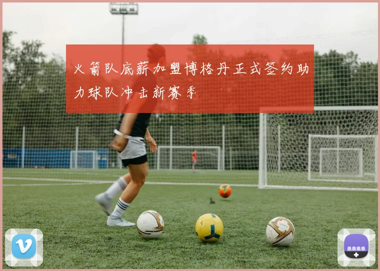 火箭队底薪加盟博格丹正式签约助力球队冲击新赛季