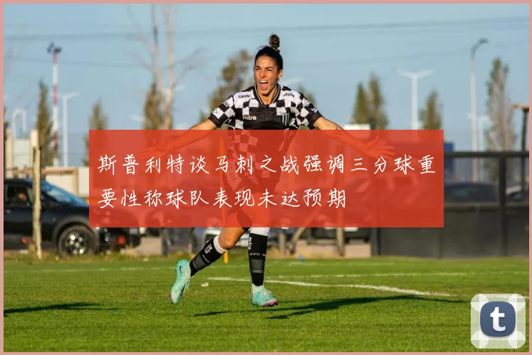 斯普利特谈马刺之战强调三分球重要性称球队表现未达预期