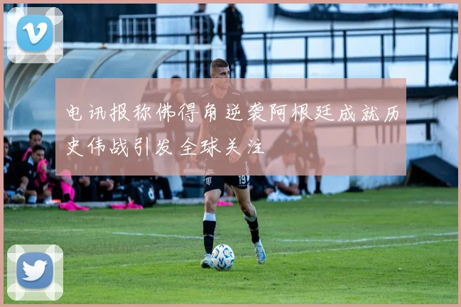 电讯报称佛得角逆袭阿根廷成就历史伟战引发全球关注