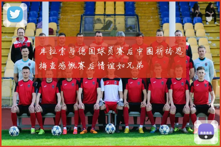 库拉索与德国球员赛后中圈祈祷恩梅查感慨赛后情谊如兄弟