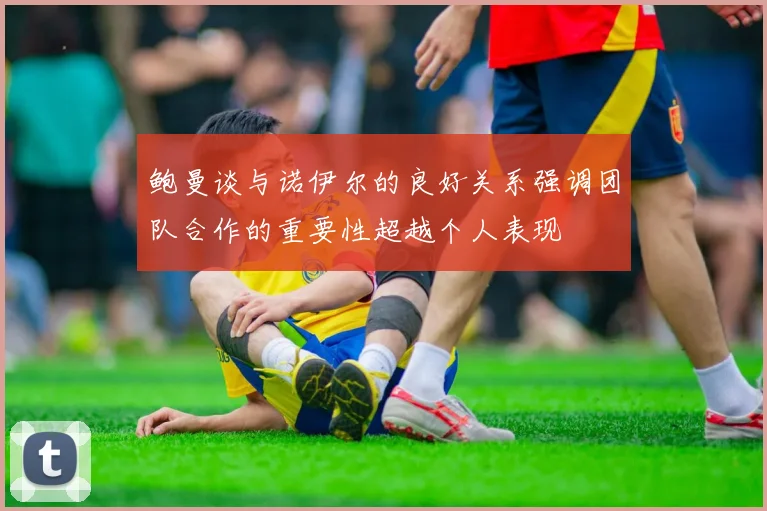 鲍曼谈与诺伊尔的良好关系强调团队合作的重要性超越个人表现
