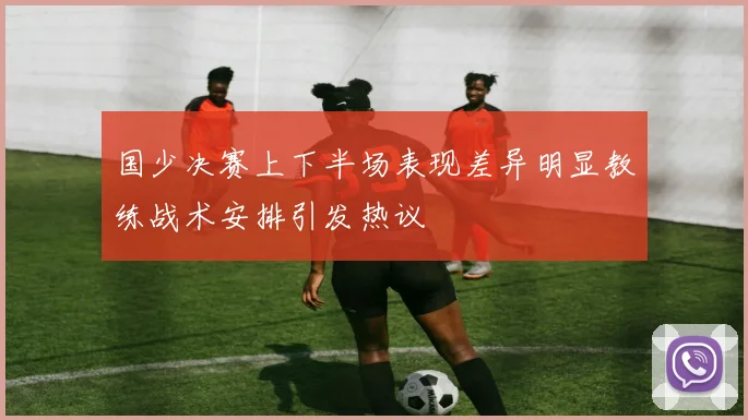 国少决赛上下半场表现差异明显教练战术安排引发热议