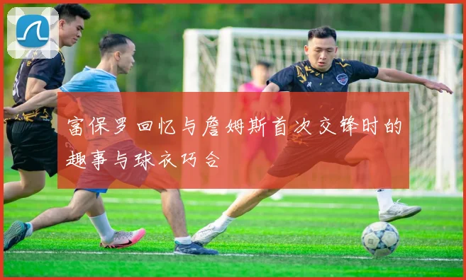 富保罗回忆与詹姆斯首次交锋时的趣事与球衣巧合