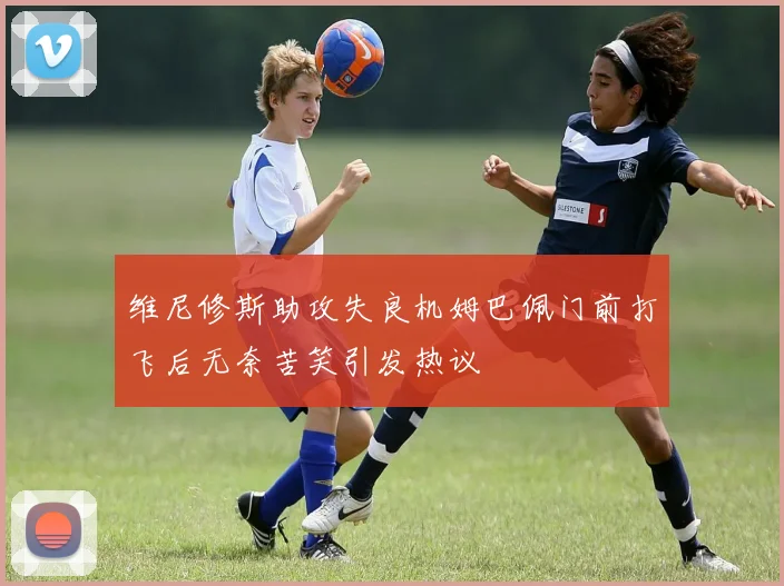 维尼修斯助攻失良机姆巴佩门前打飞后无奈苦笑引发热议