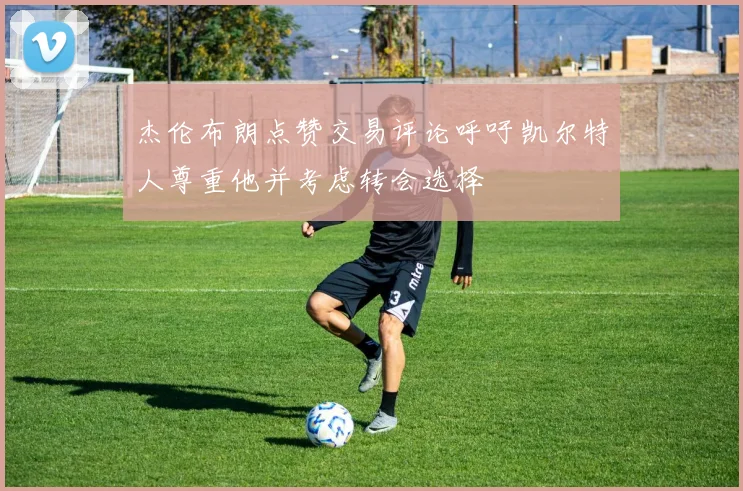 杰伦布朗点赞交易评论呼吁凯尔特人尊重他并考虑转会选择