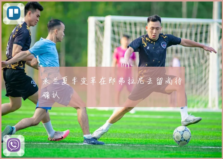 米兰夏季变革在即弗拉尼去留尚待确认