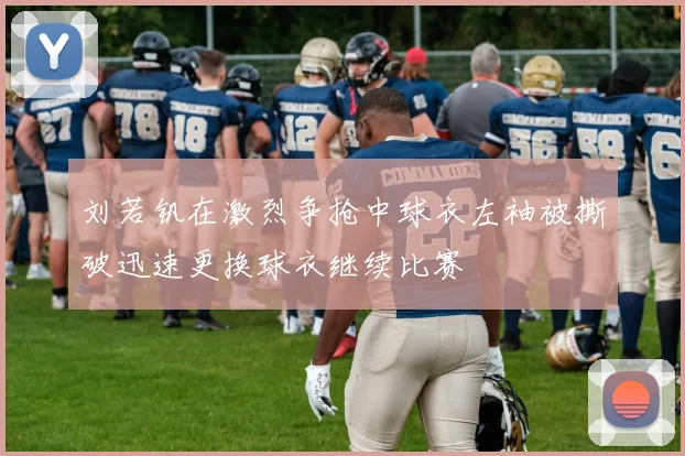 刘若钒在激烈争抢中球衣左袖被撕破迅速更换球衣继续比赛