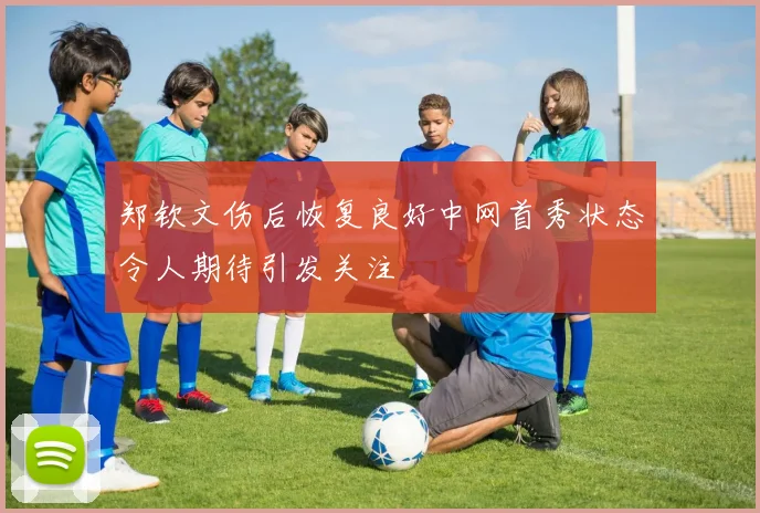 郑钦文伤后恢复良好中网首秀状态令人期待引发关注