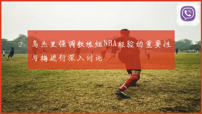 乌杰里强调教练组NBA经验的重要性与梅进行深入讨论