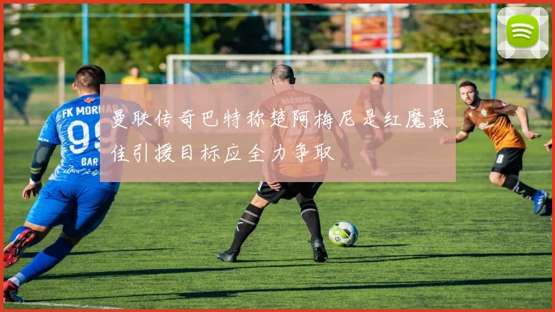 曼联传奇巴特称楚阿梅尼是红魔最佳引援目标应全力争取