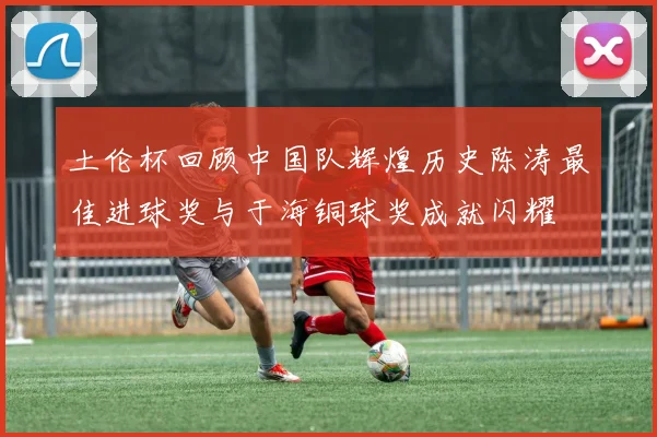 土伦杯回顾中国队辉煌历史陈涛最佳进球奖与于海铜球奖成就闪耀
