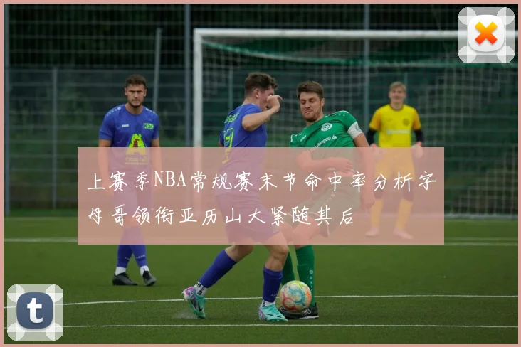 上赛季NBA常规赛末节命中率分析字母哥领衔亚历山大紧随其后