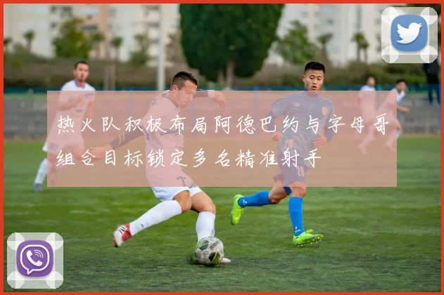 热火队积极布局阿德巴约与字母哥组合目标锁定多名精准射手