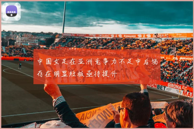 中国女足在亚洲竞争力不足中后场存在明显短板亟待提升