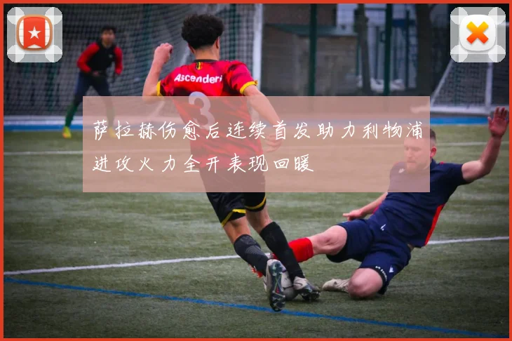 萨拉赫伤愈后连续首发助力利物浦进攻火力全开表现回暖
