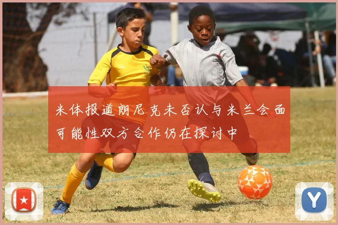 米体报道朗尼克未否认与米兰会面可能性双方合作仍在探讨中