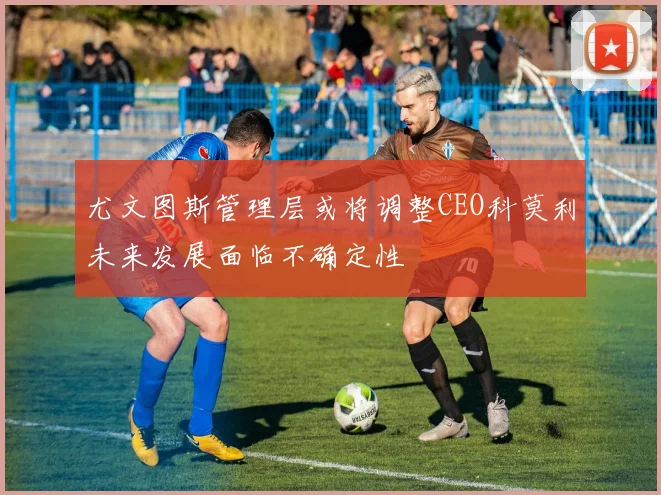 尤文图斯管理层或将调整CEO科莫利未来发展面临不确定性