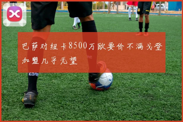 巴萨对纽卡8500万欧要价不满戈登加盟几乎无望