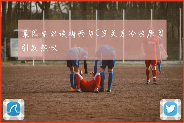 莱因克尔谈梅西与C罗关系冷淡原因引发热议